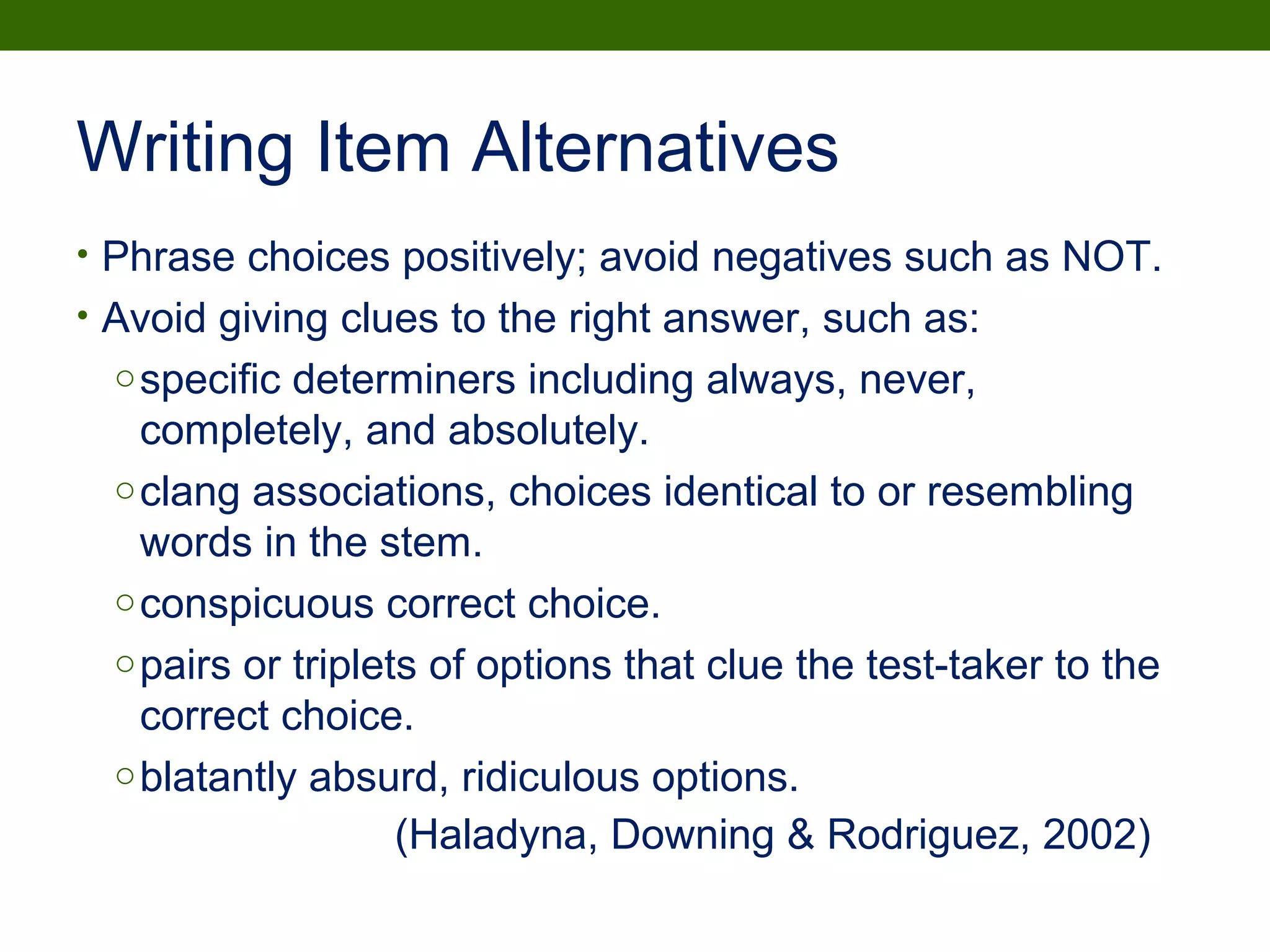 Writing Item Alternatives
• Phrase choices positively; avoid negatives such as NOT.
• Avoid giving clues to the right answer, such as:
ospecific determiners including always, never,
completely, and absolutely.
oclang associations, choices identical to or resembling
words in the stem.
oconspicuous correct choice.
opairs or triplets of options that clue the test-taker to the
correct choice.
oblatantly absurd, ridiculous options.
(Haladyna, Downing & Rodriguez, 2002)
 