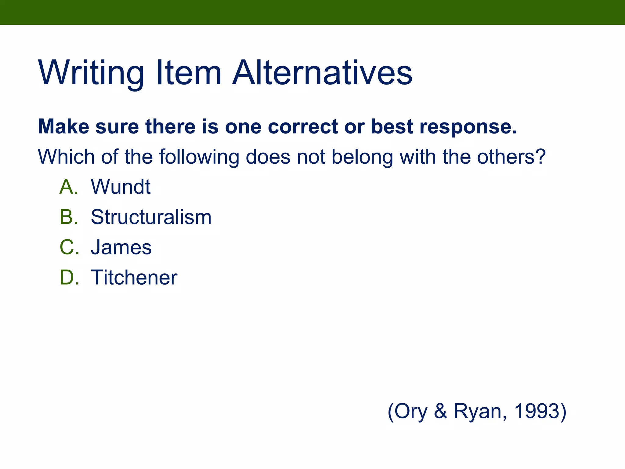 Writing Item Alternatives
Make sure there is one correct or best response.
Which of the following does not belong with the others?
A. Wundt
B. Structuralism
C. James
D. Titchener
(Ory & Ryan, 1993)
 
