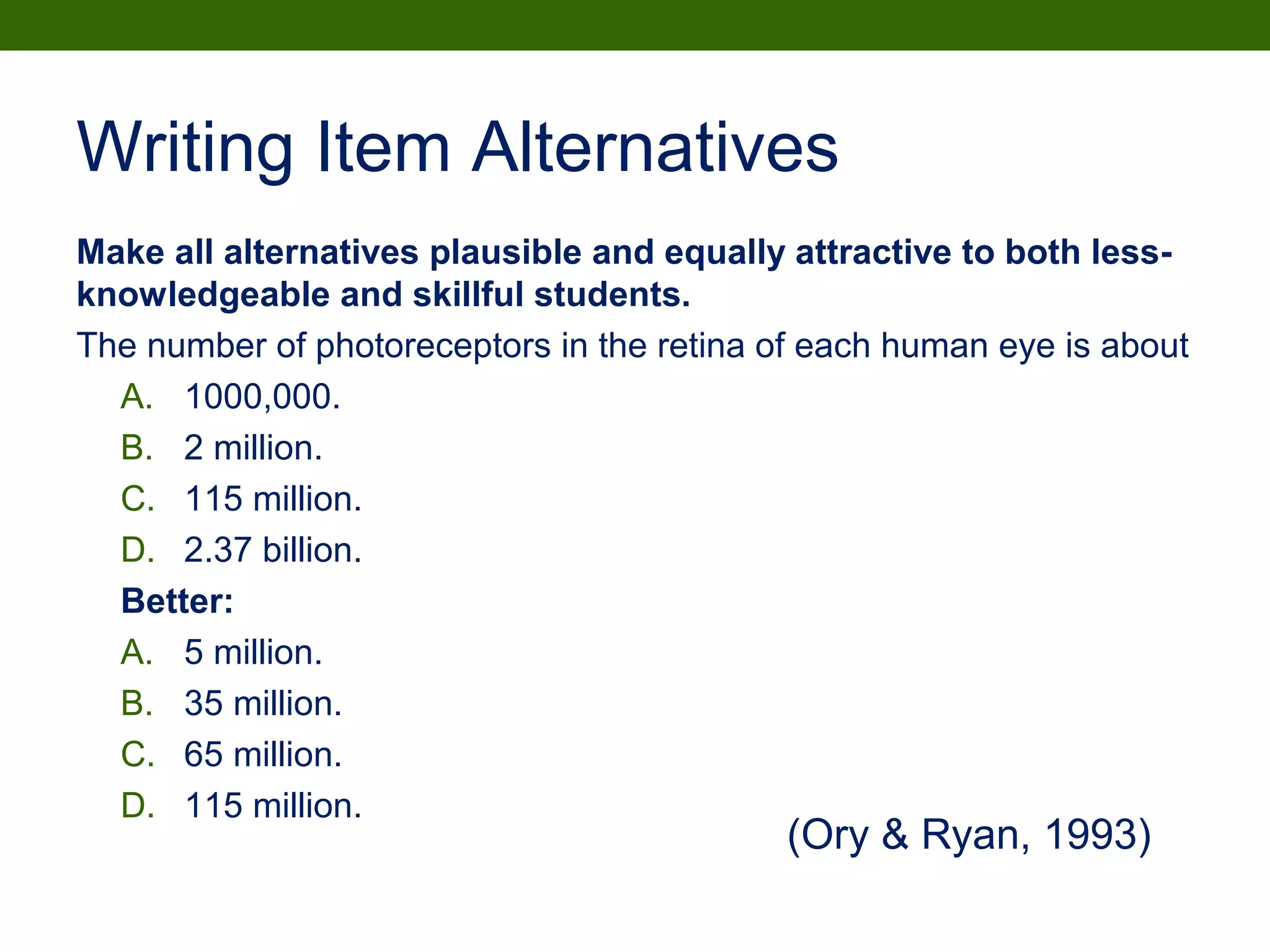 Writing Item Alternatives
Make all alternatives plausible and equally attractive to both less-
knowledgeable and skillful students.
The number of photoreceptors in the retina of each human eye is about
A. 1000,000.
B. 2 million.
C. 115 million.
D. 2.37 billion.
Better:
A. 5 million.
B. 35 million.
C. 65 million.
D. 115 million.
(Ory & Ryan, 1993)
 