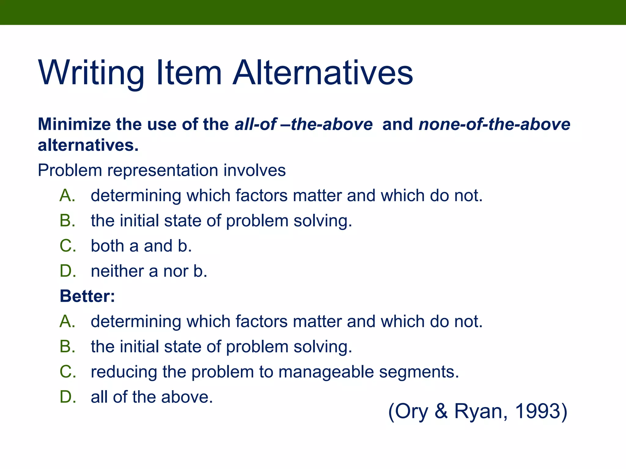 Writing Item Alternatives
Minimize the use of the all-of –the-above and none-of-the-above
alternatives.
Problem representation involves
A. determining which factors matter and which do not.
B. the initial state of problem solving.
C. both a and b.
D. neither a nor b.
Better:
A. determining which factors matter and which do not.
B. the initial state of problem solving.
C. reducing the problem to manageable segments.
D. all of the above.
(Ory & Ryan, 1993)
 