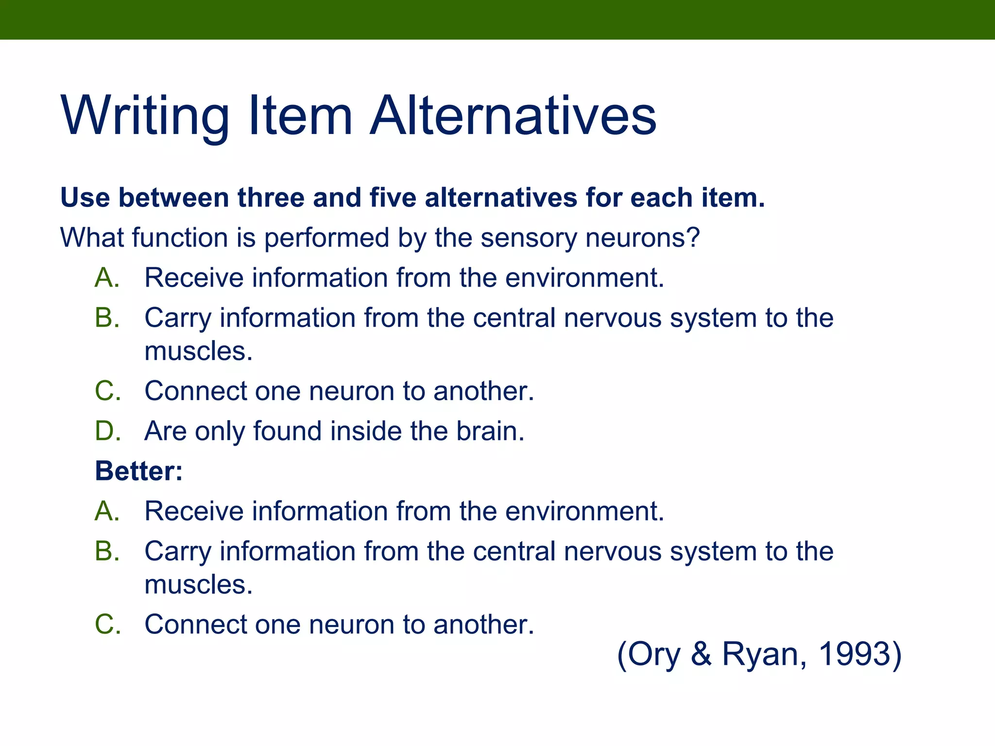 Writing Item Alternatives
Use between three and five alternatives for each item.
What function is performed by the sensory neurons?
A. Receive information from the environment.
B. Carry information from the central nervous system to the
muscles.
C. Connect one neuron to another.
D. Are only found inside the brain.
Better:
A. Receive information from the environment.
B. Carry information from the central nervous system to the
muscles.
C. Connect one neuron to another.
(Ory & Ryan, 1993)
 