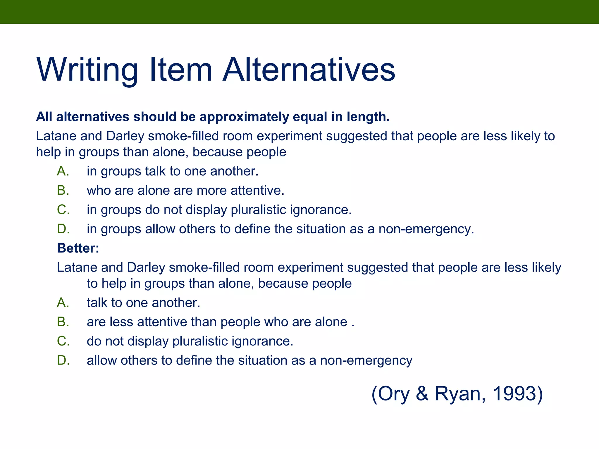 Writing Item Alternatives
All alternatives should be approximately equal in length.
Latane and Darley smoke-filled room experiment suggested that people are less likely to
help in groups than alone, because people
A. in groups talk to one another.
B. who are alone are more attentive.
C. in groups do not display pluralistic ignorance.
D. in groups allow others to define the situation as a non-emergency.
Better:
Latane and Darley smoke-filled room experiment suggested that people are less likely
to help in groups than alone, because people
A. talk to one another.
B. are less attentive than people who are alone .
C. do not display pluralistic ignorance.
D. allow others to define the situation as a non-emergency
(Ory & Ryan, 1993)
 
