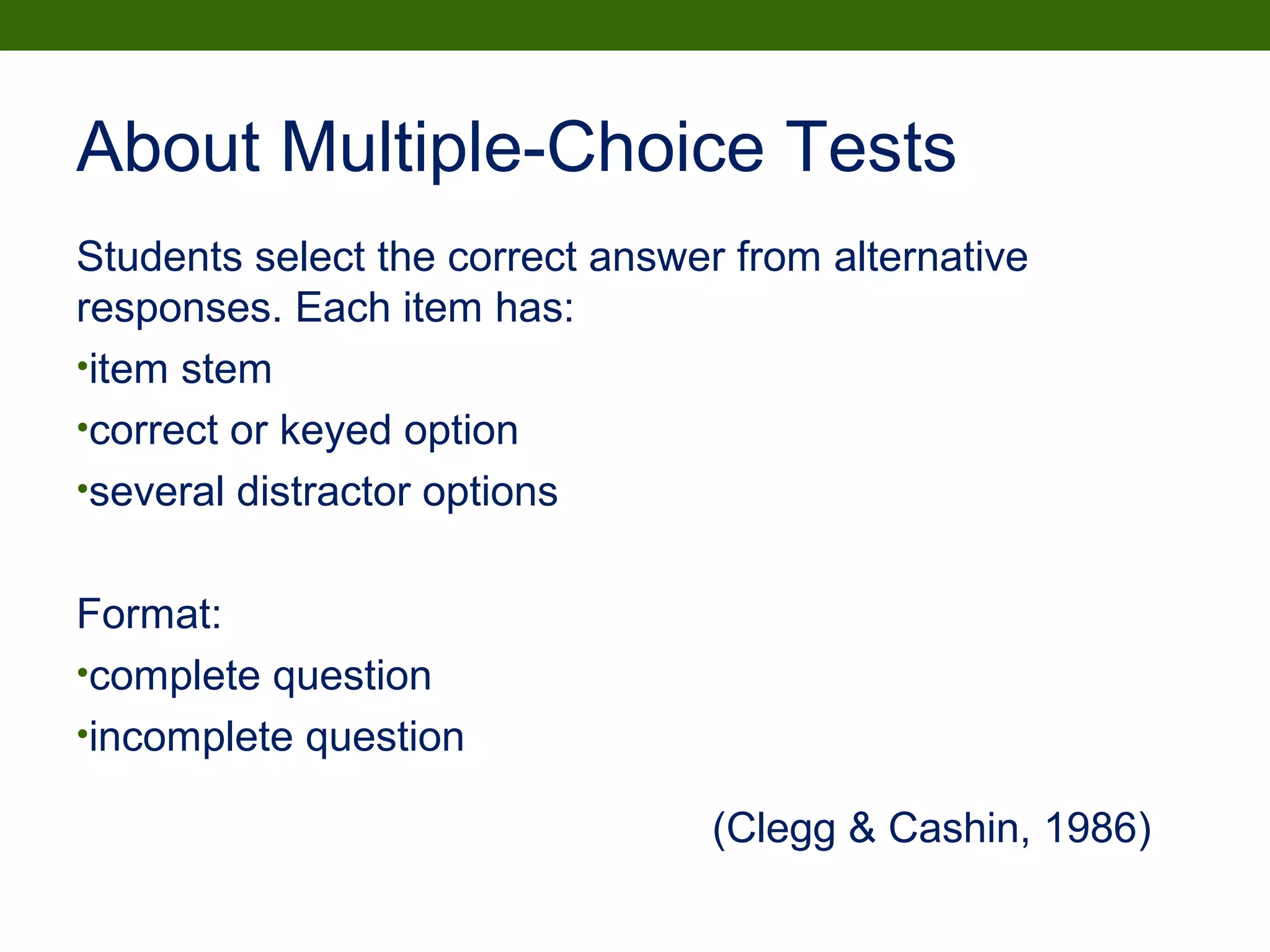 About Multiple-Choice Tests
Students select the correct answer from alternative
responses. Each item has:
•item stem
•correct or keyed option
•several distractor options
Format:
•complete question
•incomplete question
(Clegg & Cashin, 1986)
 