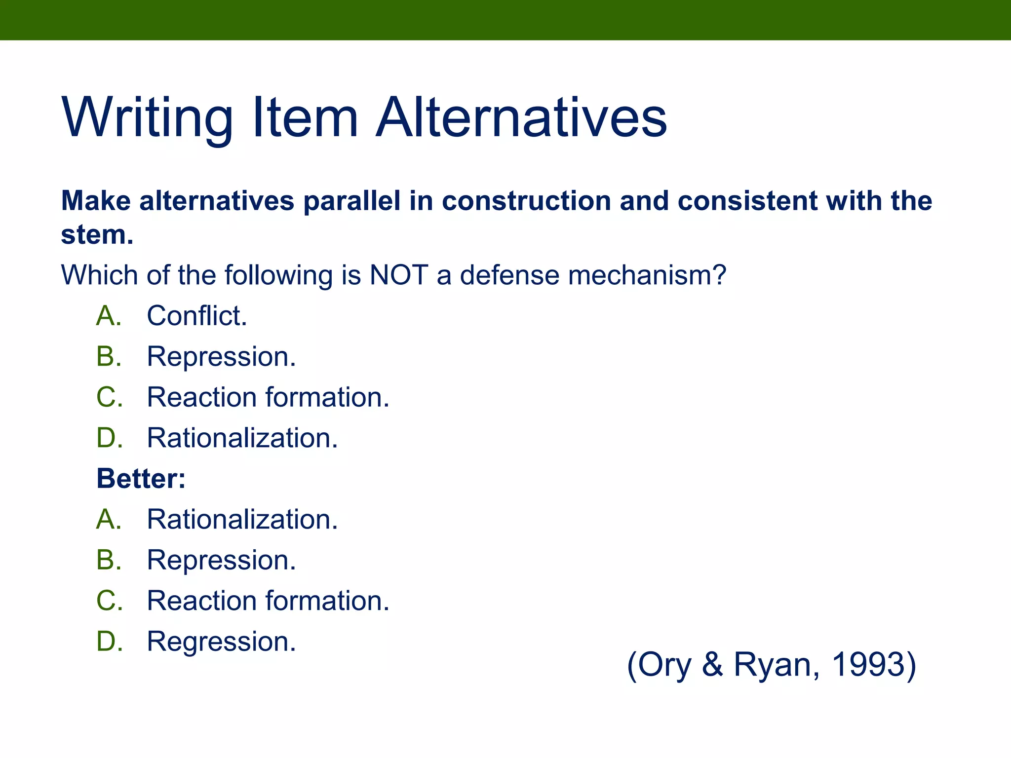Writing Item Alternatives
Make alternatives parallel in construction and consistent with the
stem.
Which of the following is NOT a defense mechanism?
A. Conflict.
B. Repression.
C. Reaction formation.
D. Rationalization.
Better:
A. Rationalization.
B. Repression.
C. Reaction formation.
D. Regression.
(Ory & Ryan, 1993)
 