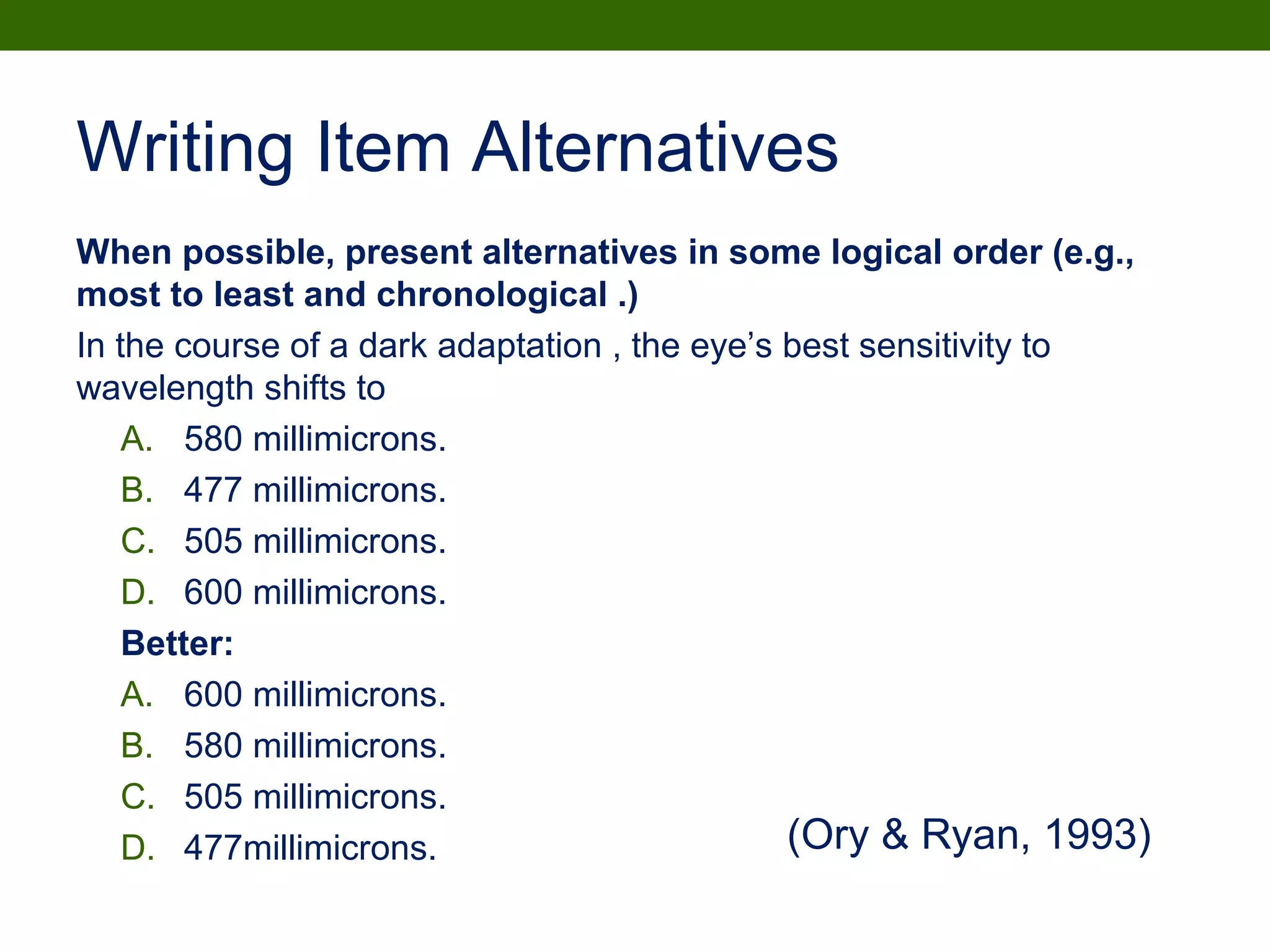 Writing Item Alternatives
When possible, present alternatives in some logical order (e.g.,
most to least and chronological .)
In the course of a dark adaptation , the eye’s best sensitivity to
wavelength shifts to
A. 580 millimicrons.
B. 477 millimicrons.
C. 505 millimicrons.
D. 600 millimicrons.
Better:
A. 600 millimicrons.
B. 580 millimicrons.
C. 505 millimicrons.
D. 477millimicrons. (Ory & Ryan, 1993)
 