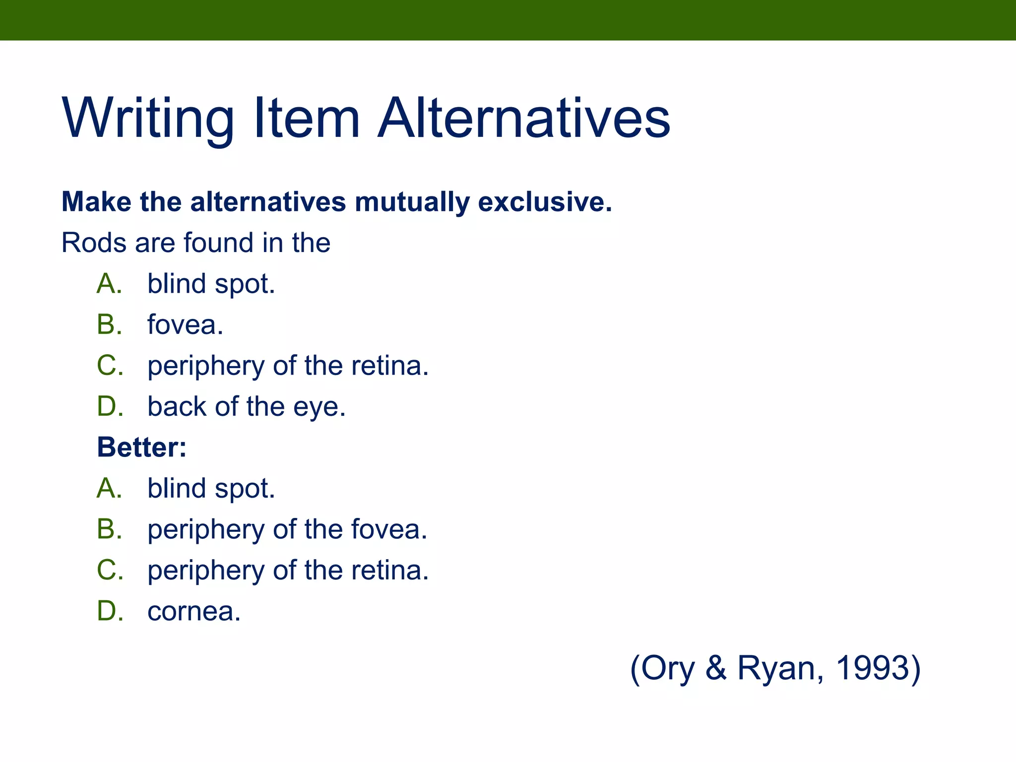 Writing Item Alternatives
Make the alternatives mutually exclusive.
Rods are found in the
A. blind spot.
B. fovea.
C. periphery of the retina.
D. back of the eye.
Better:
A. blind spot.
B. periphery of the fovea.
C. periphery of the retina.
D. cornea.
(Ory & Ryan, 1993)
 