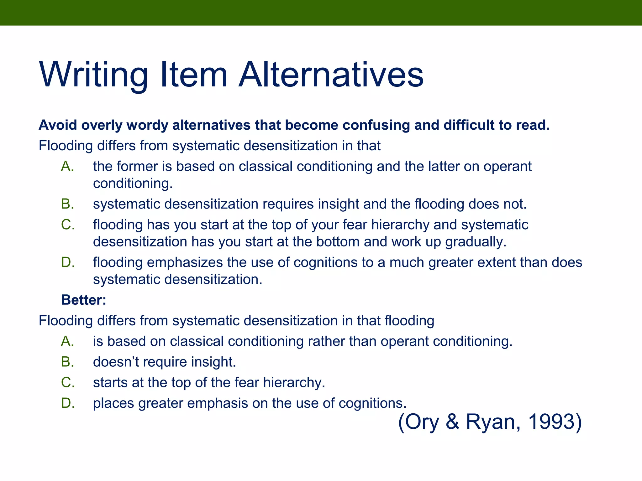 Writing Item Alternatives
Avoid overly wordy alternatives that become confusing and difficult to read.
Flooding differs from systematic desensitization in that
A. the former is based on classical conditioning and the latter on operant
conditioning.
B. systematic desensitization requires insight and the flooding does not.
C. flooding has you start at the top of your fear hierarchy and systematic
desensitization has you start at the bottom and work up gradually.
D. flooding emphasizes the use of cognitions to a much greater extent than does
systematic desensitization.
Better:
Flooding differs from systematic desensitization in that flooding
A. is based on classical conditioning rather than operant conditioning.
B. doesn’t require insight.
C. starts at the top of the fear hierarchy.
D. places greater emphasis on the use of cognitions.
(Ory & Ryan, 1993)
 