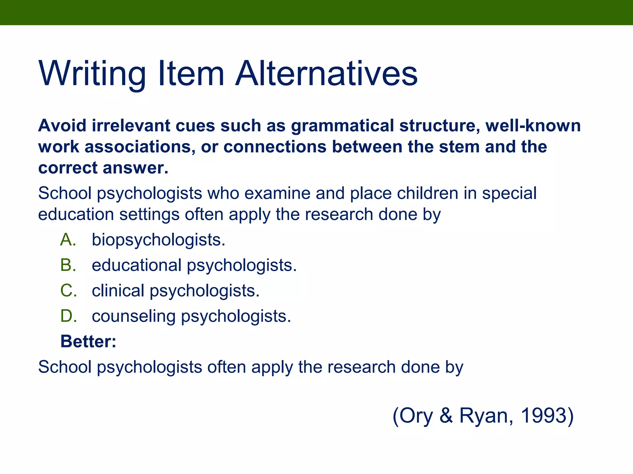 Writing Item Alternatives
Avoid irrelevant cues such as grammatical structure, well-known
work associations, or connections between the stem and the
correct answer.
School psychologists who examine and place children in special
education settings often apply the research done by
A. biopsychologists.
B. educational psychologists.
C. clinical psychologists.
D. counseling psychologists.
Better:
School psychologists often apply the research done by
(Ory & Ryan, 1993)
 