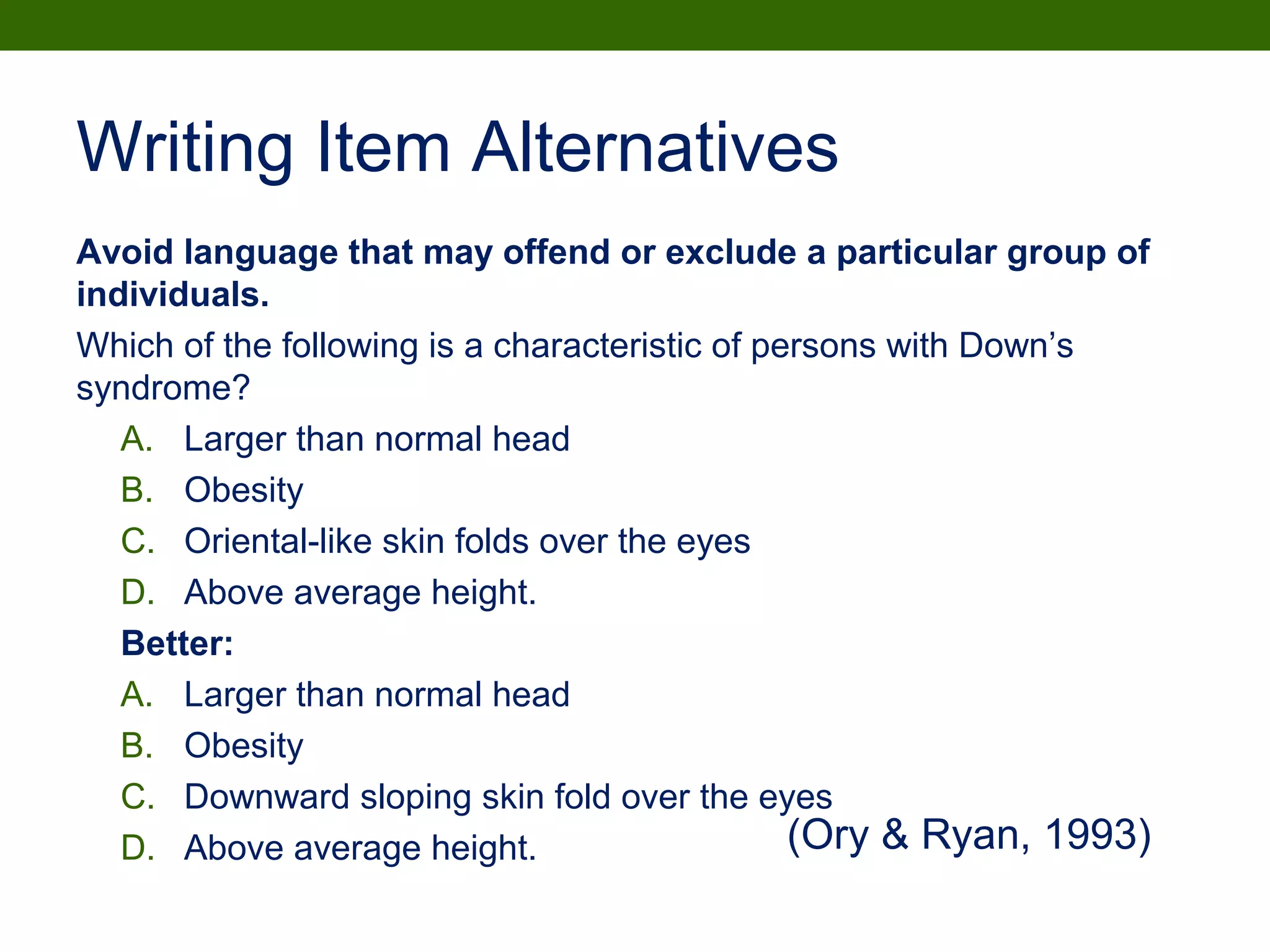 Writing Item Alternatives
Avoid language that may offend or exclude a particular group of
individuals.
Which of the following is a characteristic of persons with Down’s
syndrome?
A. Larger than normal head
B. Obesity
C. Oriental-like skin folds over the eyes
D. Above average height.
Better:
A. Larger than normal head
B. Obesity
C. Downward sloping skin fold over the eyes
D. Above average height. (Ory & Ryan, 1993)
 