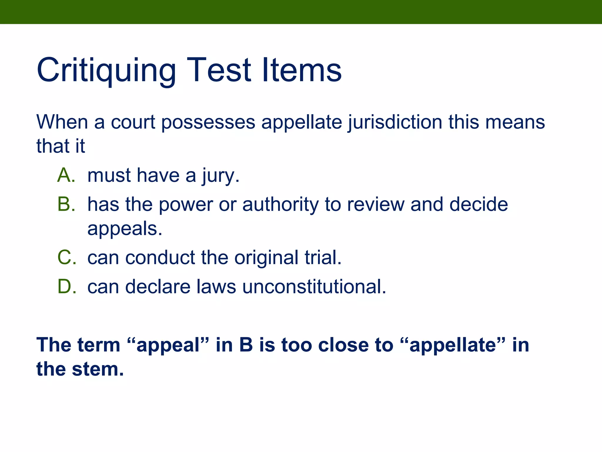 Critiquing Test Items
When a court possesses appellate jurisdiction this means
that it
A. must have a jury.
B. has the power or authority to review and decide
appeals.
C. can conduct the original trial.
D. can declare laws unconstitutional.
The term “appeal” in B is too close to “appellate” in
the stem.
 