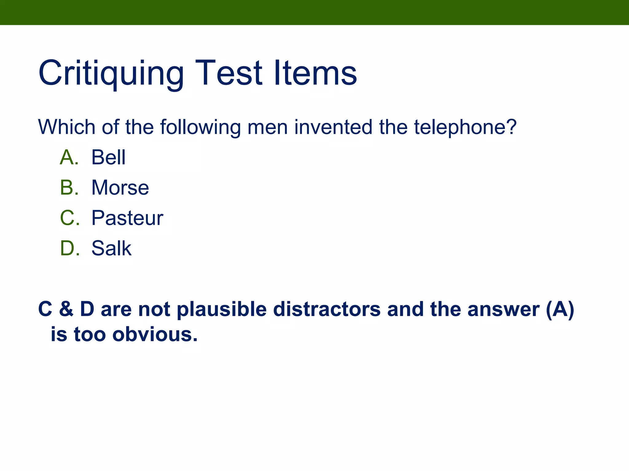 Critiquing Test Items
Which of the following men invented the telephone?
A. Bell
B. Morse
C. Pasteur
D. Salk
C & D are not plausible distractors and the answer (A)
is too obvious.
 