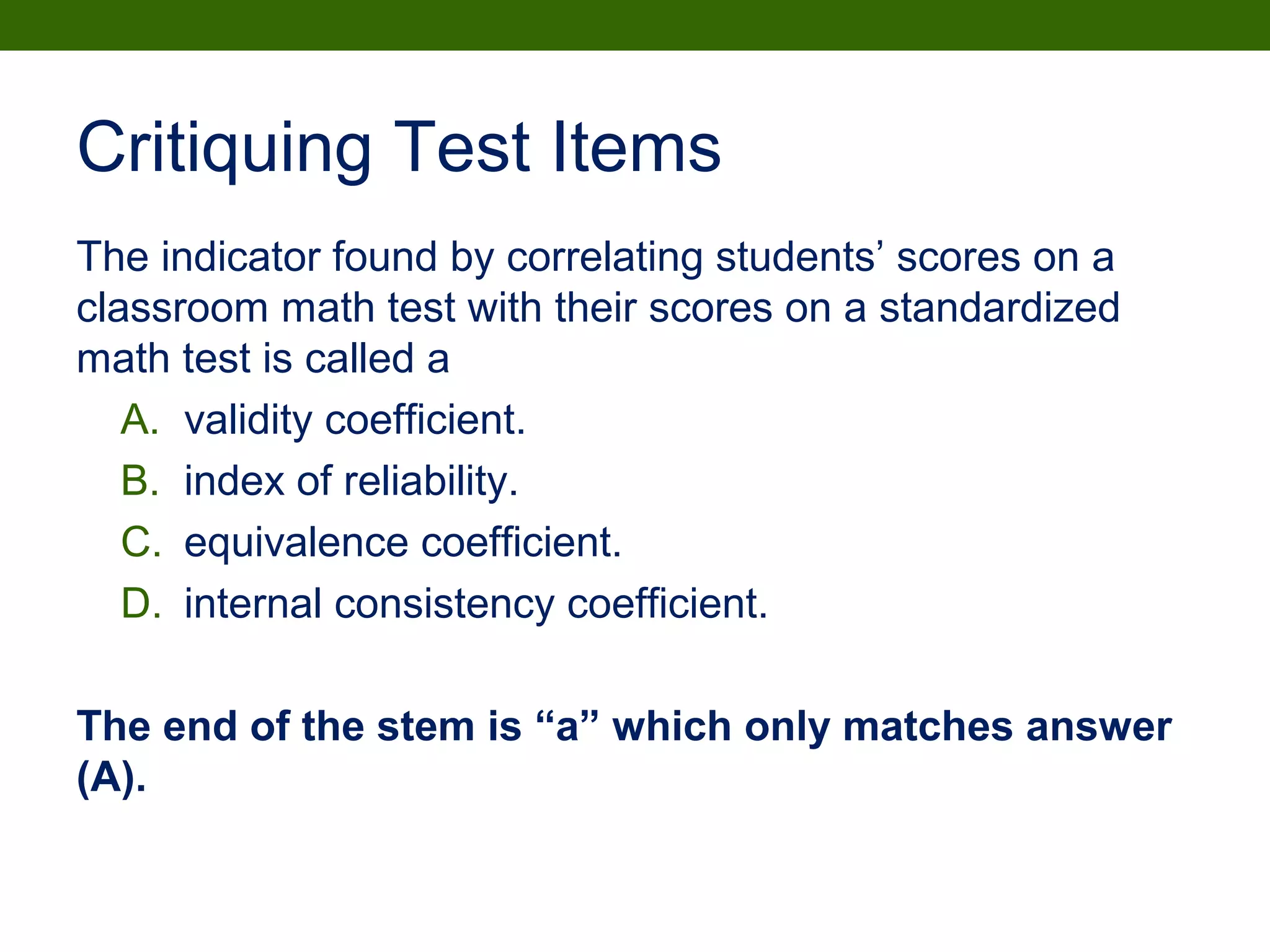 Critiquing Test Items
The indicator found by correlating students’ scores on a
classroom math test with their scores on a standardized
math test is called a
A. validity coefficient.
B. index of reliability.
C. equivalence coefficient.
D. internal consistency coefficient.
The end of the stem is “a” which only matches answer
(A).
 