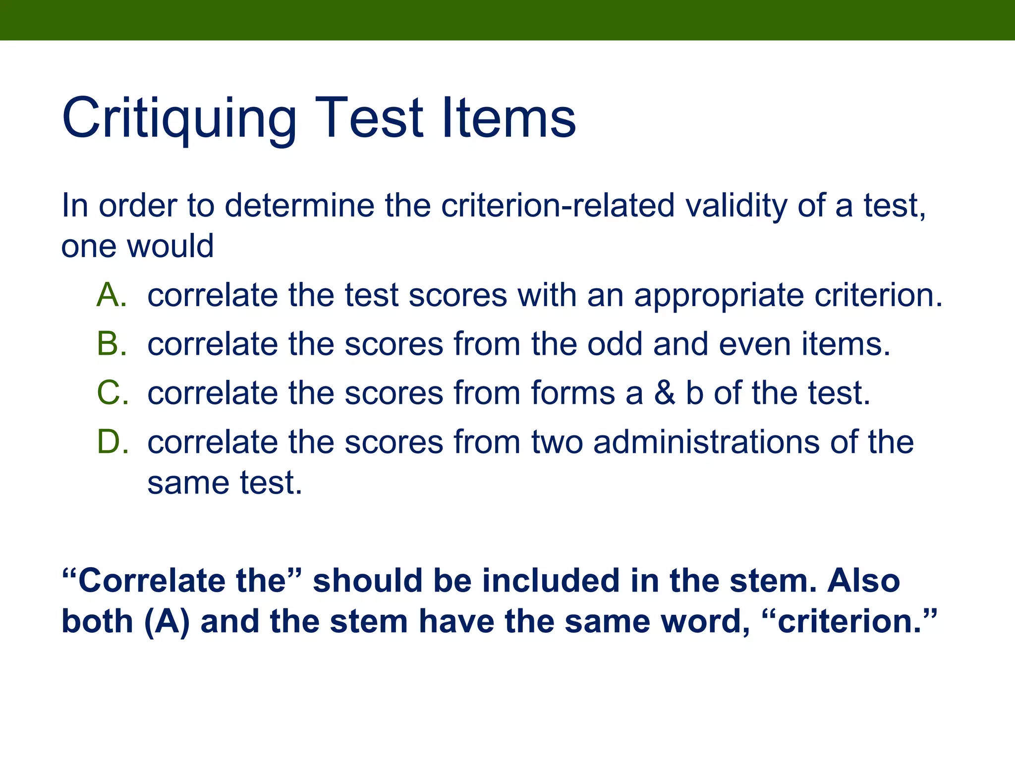Critiquing Test Items
In order to determine the criterion-related validity of a test,
one would
A. correlate the test scores with an appropriate criterion.
B. correlate the scores from the odd and even items.
C. correlate the scores from forms a & b of the test.
D. correlate the scores from two administrations of the
same test.
“Correlate the” should be included in the stem. Also
both (A) and the stem have the same word, “criterion.”
 