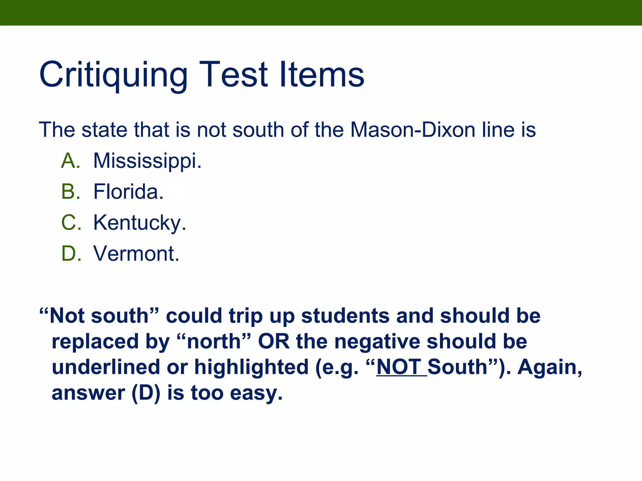 Critiquing Test Items
The state that is not south of the Mason-Dixon line is
A. Mississippi.
B. Florida.
C. Kentucky.
D. Vermont.
“Not south” could trip up students and should be
replaced by “north” OR the negative should be
underlined or highlighted (e.g. “NOT South”). Again,
answer (D) is too easy.
 