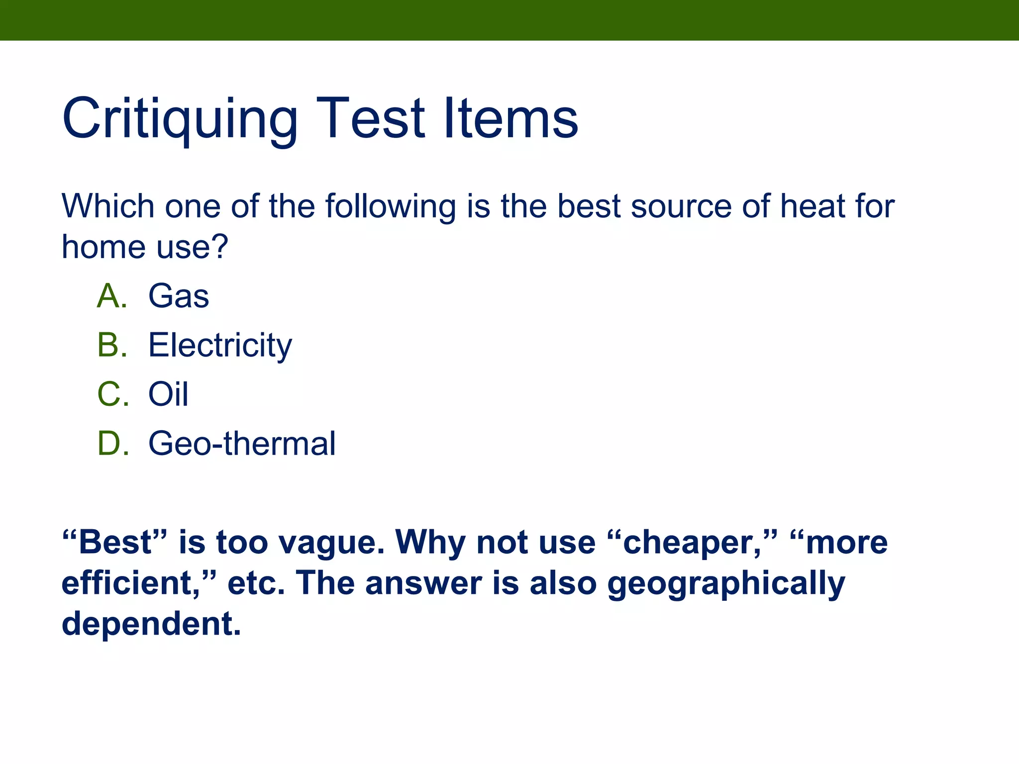 Critiquing Test Items
Which one of the following is the best source of heat for
home use?
A. Gas
B. Electricity
C. Oil
D. Geo-thermal
“Best” is too vague. Why not use “cheaper,” “more
efficient,” etc. The answer is also geographically
dependent.
 