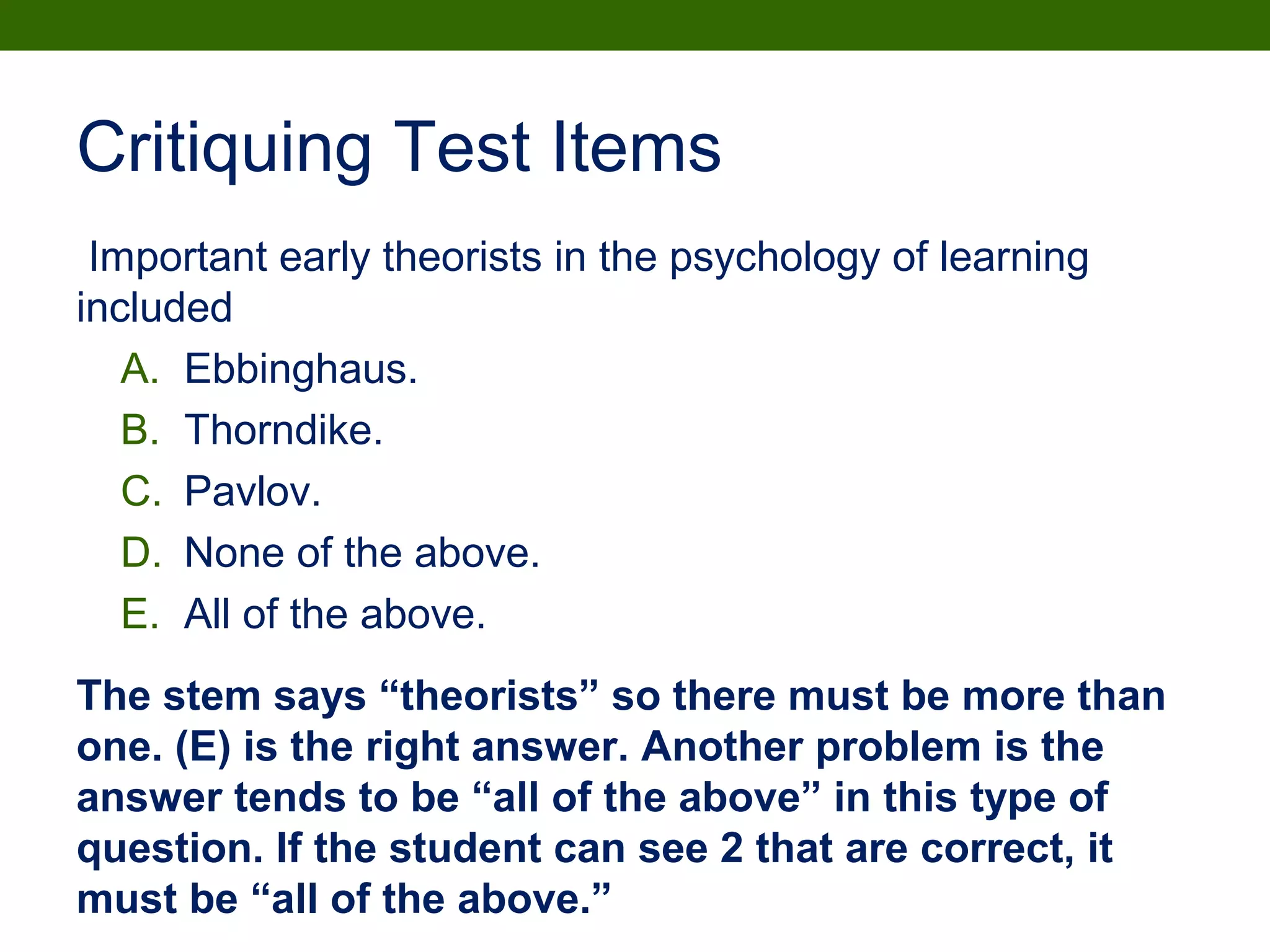Critiquing Test Items
Important early theorists in the psychology of learning
included
A. Ebbinghaus.
B. Thorndike.
C. Pavlov.
D. None of the above.
E. All of the above.
The stem says “theorists” so there must be more than
one. (E) is the right answer. Another problem is the
answer tends to be “all of the above” in this type of
question. If the student can see 2 that are correct, it
must be “all of the above.”
 