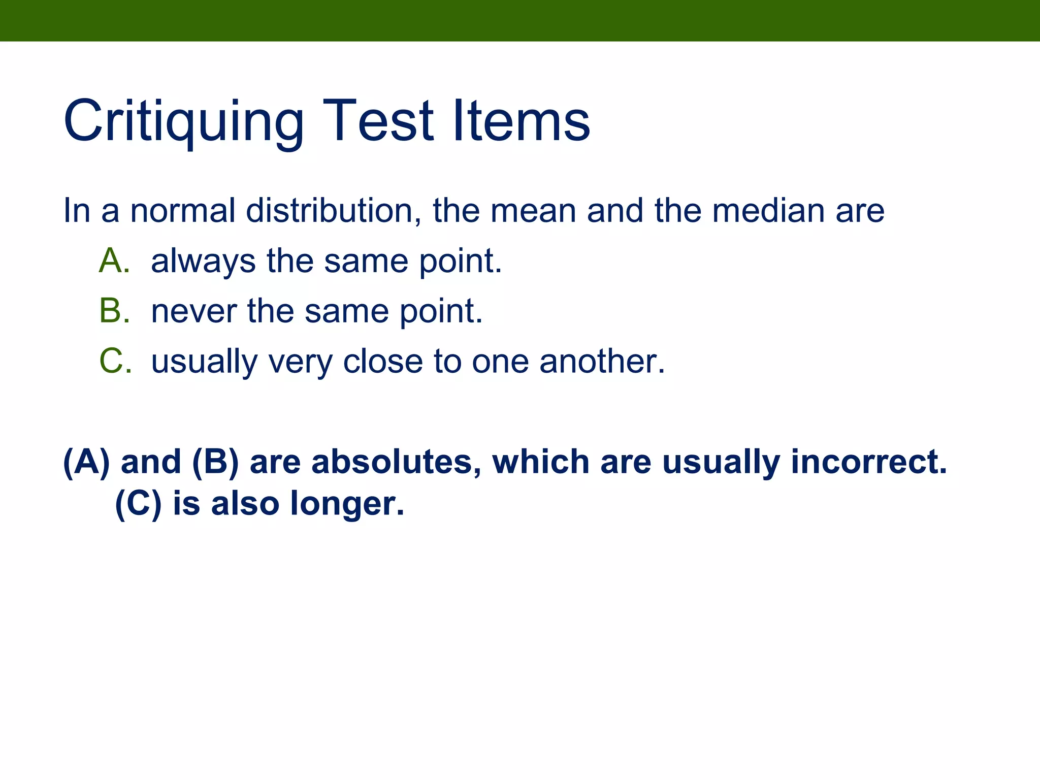 Critiquing Test Items
In a normal distribution, the mean and the median are
A. always the same point.
B. never the same point.
C. usually very close to one another.
(A) and (B) are absolutes, which are usually incorrect.
(C) is also longer.
 