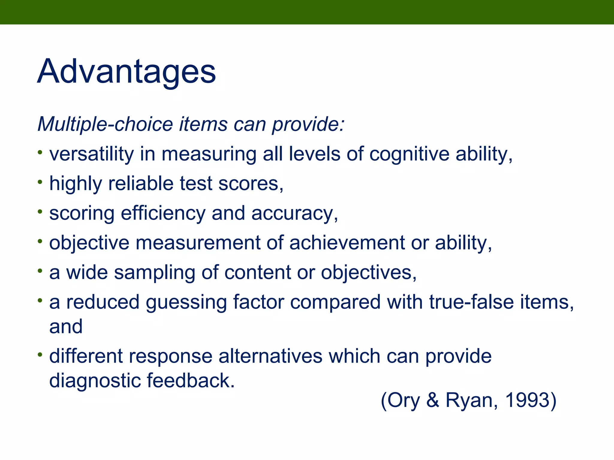 Advantages
Multiple-choice items can provide:
• versatility in measuring all levels of cognitive ability,
• highly reliable test scores,
• scoring efficiency and accuracy,
• objective measurement of achievement or ability,
• a wide sampling of content or objectives,
• a reduced guessing factor compared with true-false items,
and
• different response alternatives which can provide
diagnostic feedback.
(Ory & Ryan, 1993)
 