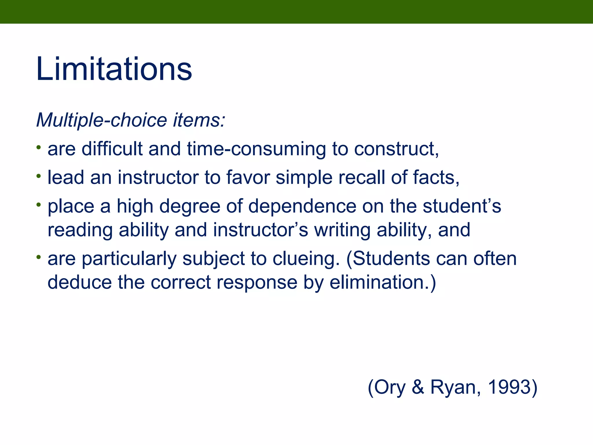 Limitations
Multiple-choice items:
• are difficult and time-consuming to construct,
• lead an instructor to favor simple recall of facts,
• place a high degree of dependence on the student’s
reading ability and instructor’s writing ability, and
• are particularly subject to clueing. (Students can often
deduce the correct response by elimination.)
(Ory & Ryan, 1993)
 