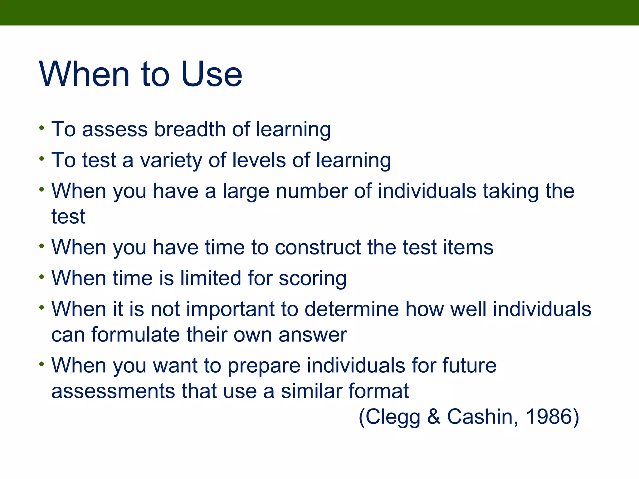 When to Use
• To assess breadth of learning
• To test a variety of levels of learning
• When you have a large number of individuals taking the
test
• When you have time to construct the test items
• When time is limited for scoring
• When it is not important to determine how well individuals
can formulate their own answer
• When you want to prepare individuals for future
assessments that use a similar format
(Clegg & Cashin, 1986)
 