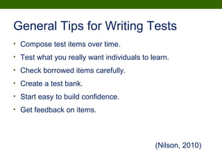 General Tips for Writing Tests
• Compose test items over time.
• Test what you really want individuals to learn.
• Check borrowed items carefully.
• Create a test bank.
• Start easy to build confidence.
• Get feedback on items.
(Nilson, 2010)
 
