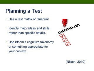 Planning a Test
• Use a test matrix or blueprint.
• Identify major ideas and skills
rather than specific details.
• Use Bloom’s cognitive taxonomy
or something appropriate for
your context.
(Nilson, 2010)
 