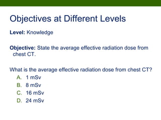 Objectives at Different Levels
Level: Knowledge
Objective: State the average effective radiation dose from
chest CT.
What is the average effective radiation dose from chest CT?
A. 1 mSv
B. 8 mSv
C. 16 mSv
D. 24 mSv
 