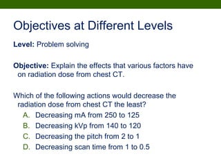 Objectives at Different Levels
Level: Problem solving
Objective: Explain the effects that various factors have
on radiation dose from chest CT.
Which of the following actions would decrease the
radiation dose from chest CT the least?
A. Decreasing mA from 250 to 125
B. Decreasing kVp from 140 to 120
C. Decreasing the pitch from 2 to 1
D. Decreasing scan time from 1 to 0.5
 