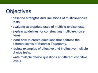 Objectives
• describe strengths and limitations of multiple-choice
tests.
• evaluate appropriate uses of multiple-choice tests.
• explain guidelines for constructing multiple-choice
items.
• learn how to create questions that address the
different levels of Bloom’s Taxonomy.
• review examples of effective and ineffective multiple
choice tests.
• write multiple choice questions at different cognitive
levels.
 