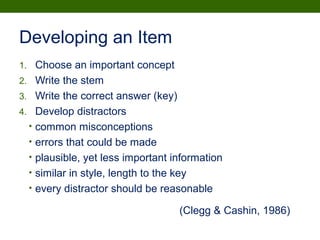 1. Choose an important concept
2. Write the stem
3. Write the correct answer (key)
4. Develop distractors
• common misconceptions
• errors that could be made
• plausible, yet less important information
• similar in style, length to the key
• every distractor should be reasonable
Developing an Item
(Clegg & Cashin, 1986)
 