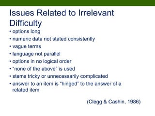• options long
• numeric data not stated consistently
• vague terms
• language not parallel
• options in no logical order
• “none of the above” is used
• stems tricky or unnecessarily complicated
• answer to an item is “hinged” to the answer of a
related item
Issues Related to Irrelevant
Difficulty
(Clegg & Cashin, 1986)
 