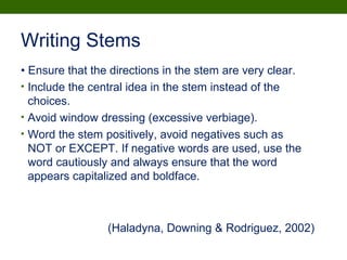 Writing Stems
• Ensure that the directions in the stem are very clear.
• Include the central idea in the stem instead of the
choices.
• Avoid window dressing (excessive verbiage).
• Word the stem positively, avoid negatives such as
NOT or EXCEPT. If negative words are used, use the
word cautiously and always ensure that the word
appears capitalized and boldface.
(Haladyna, Downing & Rodriguez, 2002)
 