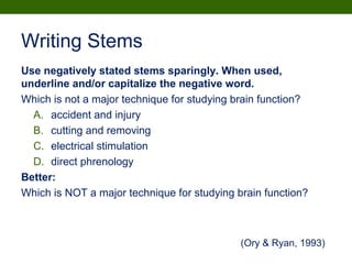 Writing Stems
Use negatively stated stems sparingly. When used,
underline and/or capitalize the negative word.
Which is not a major technique for studying brain function?
A. accident and injury
B. cutting and removing
C. electrical stimulation
D. direct phrenology
Better:
Which is NOT a major technique for studying brain function?
(Ory & Ryan, 1993)
 