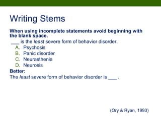 Writing Stems
When using incomplete statements avoid beginning with
the blank space.
___ is the least severe form of behavior disorder.
A. Psychosis
B. Panic disorder
C. Neurasthenia
D. Neurosis
Better:
The least severe form of behavior disorder is ___ .
(Ory & Ryan, 1993)
 