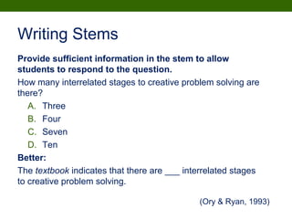 Writing Stems
Provide sufficient information in the stem to allow
students to respond to the question.
How many interrelated stages to creative problem solving are
there?
A. Three
B. Four
C. Seven
D. Ten
Better:
The textbook indicates that there are ___ interrelated stages
to creative problem solving.
(Ory & Ryan, 1993)
 