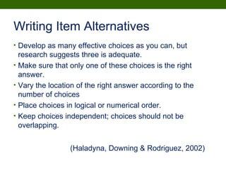 Writing Item Alternatives
• Develop as many effective choices as you can, but
research suggests three is adequate.
• Make sure that only one of these choices is the right
answer.
• Vary the location of the right answer according to the
number of choices
• Place choices in logical or numerical order.
• Keep choices independent; choices should not be
overlapping.
(Haladyna, Downing & Rodriguez, 2002)
 