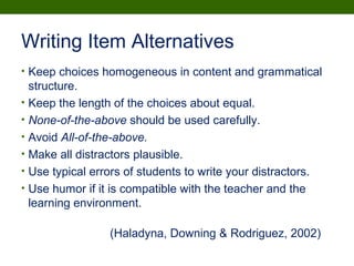 Writing Item Alternatives
• Keep choices homogeneous in content and grammatical
structure.
• Keep the length of the choices about equal.
• None-of-the-above should be used carefully.
• Avoid All-of-the-above.
• Make all distractors plausible.
• Use typical errors of students to write your distractors.
• Use humor if it is compatible with the teacher and the
learning environment.
(Haladyna, Downing & Rodriguez, 2002)
 