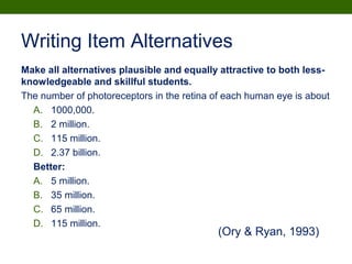 Writing Item Alternatives
Make all alternatives plausible and equally attractive to both less-
knowledgeable and skillful students.
The number of photoreceptors in the retina of each human eye is about
A. 1000,000.
B. 2 million.
C. 115 million.
D. 2.37 billion.
Better:
A. 5 million.
B. 35 million.
C. 65 million.
D. 115 million.
(Ory & Ryan, 1993)
 