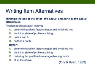 Writing Item Alternatives
Minimize the use of the all-of –the-above and none-of-the-above
alternatives.
Problem representation involves
A. determining which factors matter and which do not.
B. the initial state of problem solving.
C. both a and b.
D. neither a nor b.
Better:
A. determining which factors matter and which do not.
B. the initial state of problem solving.
C. reducing the problem to manageable segments.
D. all of the above.
(Ory & Ryan, 1993)
 