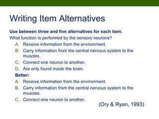 Writing Item Alternatives
Use between three and five alternatives for each item.
What function is performed by the sensory neurons?
A. Receive information from the environment.
B. Carry information from the central nervous system to the
muscles.
C. Connect one neuron to another.
D. Are only found inside the brain.
Better:
A. Receive information from the environment.
B. Carry information from the central nervous system to the
muscles.
C. Connect one neuron to another.
(Ory & Ryan, 1993)
 