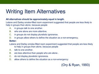 Writing Item Alternatives
All alternatives should be approximately equal in length.
Latane and Darley smoke-filled room experiment suggested that people are less likely to
help in groups than alone, because people
A. in groups talk to one another.
B. who are alone are more attentive.
C. in groups do not display pluralistic ignorance.
D. in groups allow others to define the situation as a non-emergency.
Better:
Latane and Darley smoke-filled room experiment suggested that people are less likely
to help in groups than alone, because people
A. talk to one another.
B. are less attentive than people who are alone .
C. do not display pluralistic ignorance.
D. allow others to define the situation as a non-emergency
(Ory & Ryan, 1993)
 