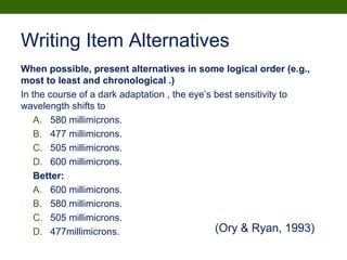 Writing Item Alternatives
When possible, present alternatives in some logical order (e.g.,
most to least and chronological .)
In the course of a dark adaptation , the eye’s best sensitivity to
wavelength shifts to
A. 580 millimicrons.
B. 477 millimicrons.
C. 505 millimicrons.
D. 600 millimicrons.
Better:
A. 600 millimicrons.
B. 580 millimicrons.
C. 505 millimicrons.
D. 477millimicrons. (Ory & Ryan, 1993)
 