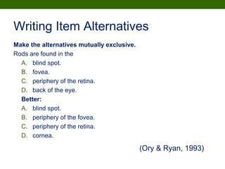 Writing Item Alternatives
Make the alternatives mutually exclusive.
Rods are found in the
A. blind spot.
B. fovea.
C. periphery of the retina.
D. back of the eye.
Better:
A. blind spot.
B. periphery of the fovea.
C. periphery of the retina.
D. cornea.
(Ory & Ryan, 1993)
 