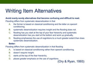 Writing Item Alternatives
Avoid overly wordy alternatives that become confusing and difficult to read.
Flooding differs from systematic desensitization in that
A. the former is based on classical conditioning and the latter on operant
conditioning.
B. systematic desensitization requires insight and the flooding does not.
C. flooding has you start at the top of your fear hierarchy and systematic
desensitization has you start at the bottom and work up gradually.
D. flooding emphasizes the use of cognitions to a much greater extent than does
systematic desensitization.
Better:
Flooding differs from systematic desensitization in that flooding
A. is based on classical conditioning rather than operant conditioning.
B. doesn’t require insight.
C. starts at the top of the fear hierarchy.
D. places greater emphasis on the use of cognitions.
(Ory & Ryan, 1993)
 