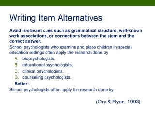 Writing Item Alternatives
Avoid irrelevant cues such as grammatical structure, well-known
work associations, or connections between the stem and the
correct answer.
School psychologists who examine and place children in special
education settings often apply the research done by
A. biopsychologists.
B. educational psychologists.
C. clinical psychologists.
D. counseling psychologists.
Better:
School psychologists often apply the research done by
(Ory & Ryan, 1993)
 