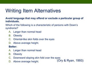 Writing Item Alternatives
Avoid language that may offend or exclude a particular group of
individuals.
Which of the following is a characteristic of persons with Down’s
syndrome?
A. Larger than normal head
B. Obesity
C. Oriental-like skin folds over the eyes
D. Above average height.
Better:
A. Larger than normal head
B. Obesity
C. Downward sloping skin fold over the eyes
D. Above average height. (Ory & Ryan, 1993)
 