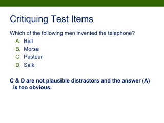 Critiquing Test Items
Which of the following men invented the telephone?
A. Bell
B. Morse
C. Pasteur
D. Salk
C & D are not plausible distractors and the answer (A)
is too obvious.
 