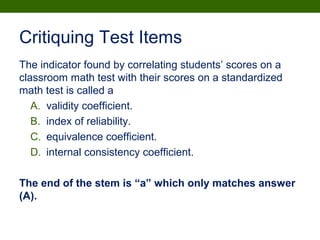 Critiquing Test Items
The indicator found by correlating students’ scores on a
classroom math test with their scores on a standardized
math test is called a
A. validity coefficient.
B. index of reliability.
C. equivalence coefficient.
D. internal consistency coefficient.
The end of the stem is “a” which only matches answer
(A).
 