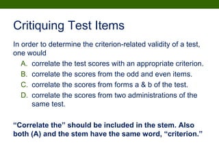 Critiquing Test Items
In order to determine the criterion-related validity of a test,
one would
A. correlate the test scores with an appropriate criterion.
B. correlate the scores from the odd and even items.
C. correlate the scores from forms a & b of the test.
D. correlate the scores from two administrations of the
same test.
“Correlate the” should be included in the stem. Also
both (A) and the stem have the same word, “criterion.”
 