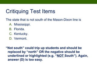 Critiquing Test Items
The state that is not south of the Mason-Dixon line is
A. Mississippi.
B. Florida.
C. Kentucky.
D. Vermont.
“Not south” could trip up students and should be
replaced by “north” OR the negative should be
underlined or highlighted (e.g. “NOT South”). Again,
answer (D) is too easy.
 
